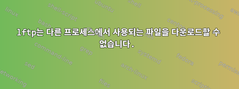 lftp는 다른 프로세스에서 사용되는 파일을 다운로드할 수 없습니다.