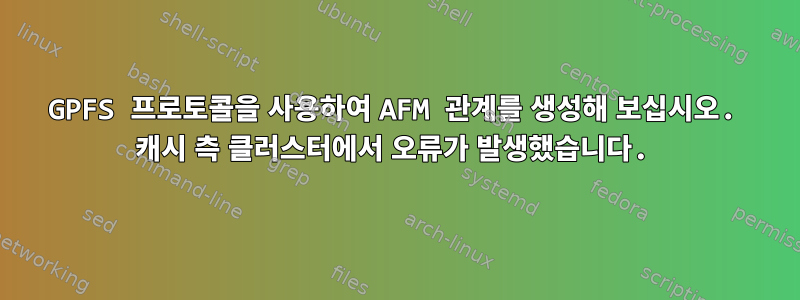 GPFS 프로토콜을 사용하여 AFM 관계를 생성해 보십시오. 캐시 측 클러스터에서 오류가 발생했습니다.