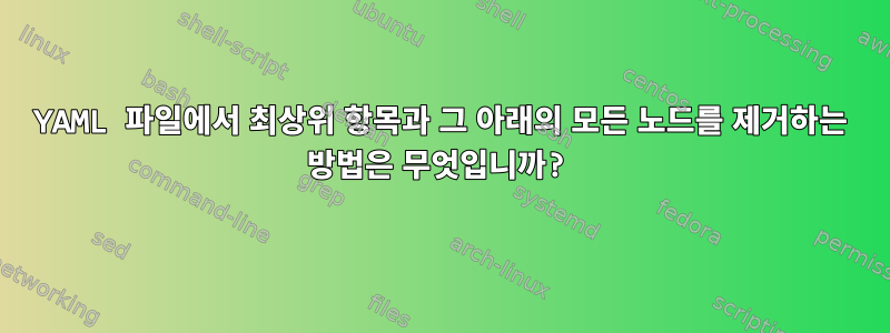 YAML 파일에서 최상위 항목과 그 아래의 모든 노드를 제거하는 방법은 무엇입니까?