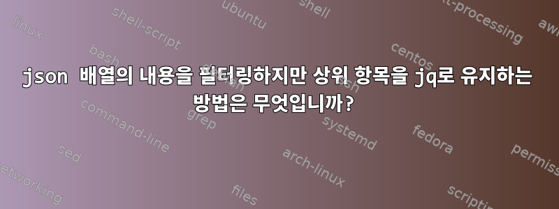 json 배열의 내용을 필터링하지만 상위 항목을 jq로 유지하는 방법은 무엇입니까?