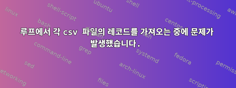 루프에서 각 csv 파일의 레코드를 가져오는 중에 문제가 발생했습니다.