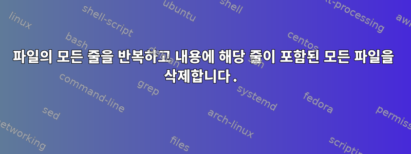 파일의 모든 줄을 반복하고 내용에 해당 줄이 포함된 모든 파일을 삭제합니다.