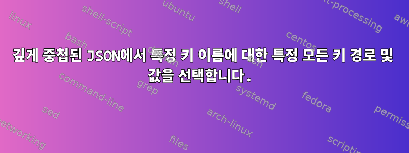 깊게 중첩된 JSON에서 특정 키 이름에 대한 특정 모든 키 경로 및 값을 선택합니다.