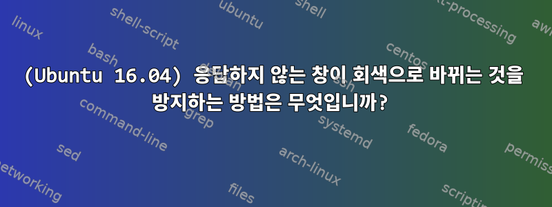 (Ubuntu 16.04) 응답하지 않는 창이 회색으로 바뀌는 것을 방지하는 방법은 무엇입니까?