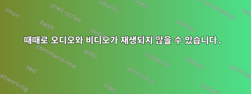 때때로 오디오와 비디오가 재생되지 않을 수 있습니다.