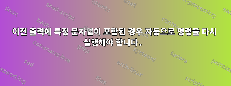 이전 출력에 특정 문자열이 포함된 경우 자동으로 명령을 다시 실행해야 합니다.