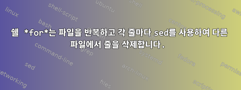 쉘 *for*는 파일을 반복하고 각 줄마다 sed를 사용하여 다른 파일에서 줄을 삭제합니다.