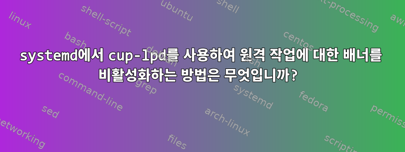 systemd에서 cup-lpd를 사용하여 원격 작업에 대한 배너를 비활성화하는 방법은 무엇입니까?