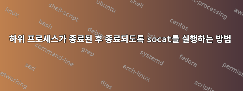 하위 프로세스가 종료된 후 종료되도록 socat를 실행하는 방법