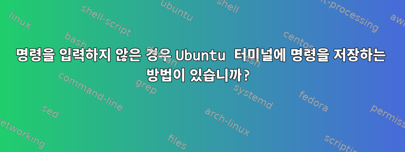 명령을 입력하지 않은 경우 Ubuntu 터미널에 명령을 저장하는 방법이 있습니까?