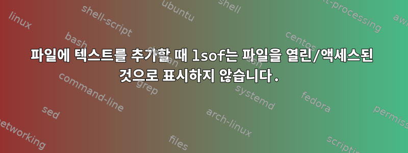 파일에 텍스트를 추가할 때 lsof는 파일을 열린/액세스된 것으로 표시하지 않습니다.