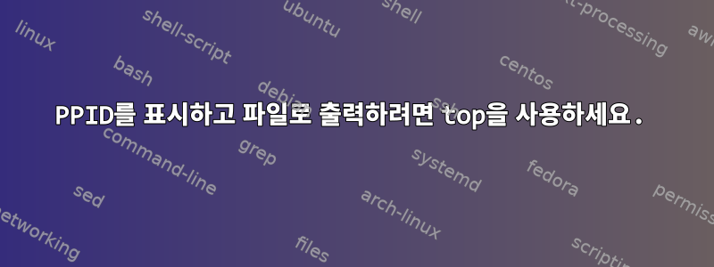 PPID를 표시하고 파일로 출력하려면 top을 사용하세요.