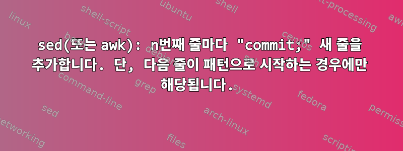 sed(또는 awk): n번째 줄마다 "commit;" 새 줄을 추가합니다. 단, 다음 줄이 패턴으로 시작하는 경우에만 해당됩니다.