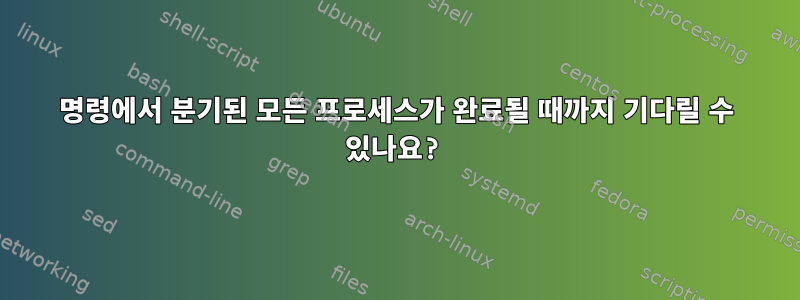 명령에서 분기된 모든 프로세스가 완료될 때까지 기다릴 수 있나요?