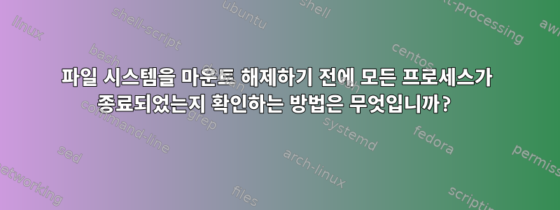 파일 시스템을 마운트 해제하기 전에 모든 프로세스가 종료되었는지 확인하는 방법은 무엇입니까?