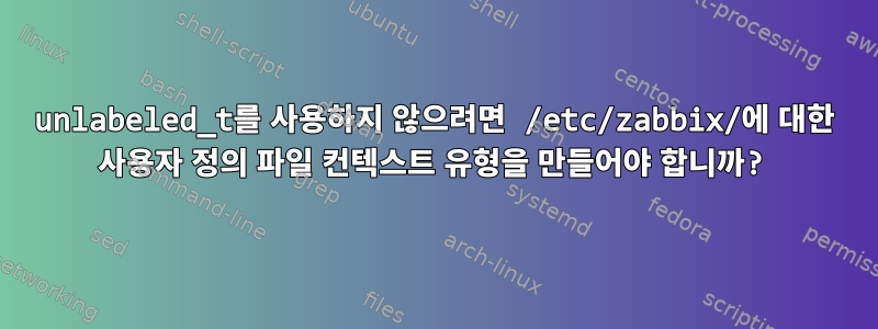 unlabeled_t를 사용하지 않으려면 /etc/zabbix/에 대한 사용자 정의 파일 컨텍스트 유형을 만들어야 합니까?