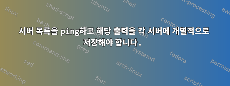 서버 목록을 ping하고 해당 출력을 각 서버에 개별적으로 저장해야 합니다.