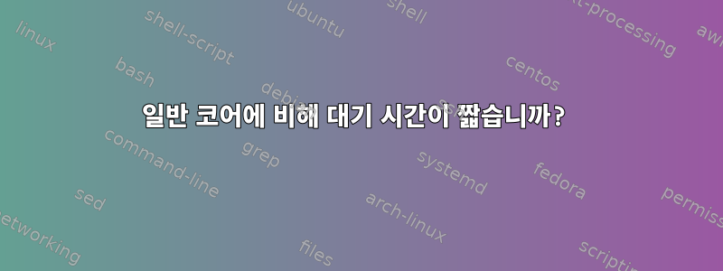 일반 코어에 비해 대기 시간이 짧습니까?