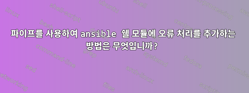 파이프를 사용하여 ansible 쉘 모듈에 오류 처리를 추가하는 방법은 무엇입니까?