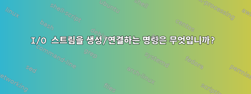 I/O 스트림을 생성/연결하는 명령은 무엇입니까?