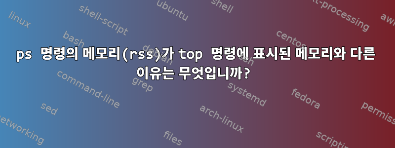 ps 명령의 메모리(rss)가 top 명령에 표시된 메모리와 다른 이유는 무엇입니까?