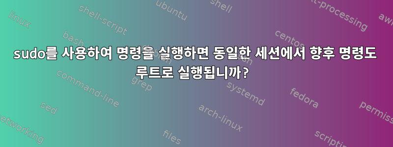 sudo를 사용하여 명령을 실행하면 동일한 세션에서 향후 명령도 루트로 실행됩니까?