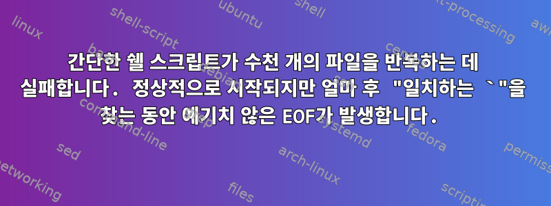 간단한 쉘 스크립트가 수천 개의 파일을 반복하는 데 실패합니다. 정상적으로 시작되지만 얼마 후 "일치하는 `"을 찾는 동안 예기치 않은 EOF가 발생합니다.