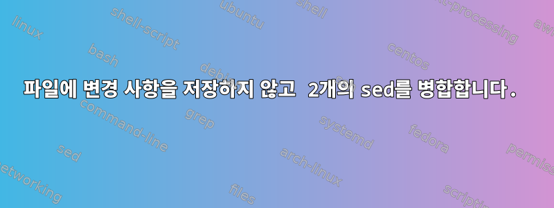 파일에 변경 사항을 저장하지 않고 2개의 sed를 병합합니다.