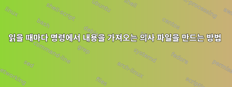 읽을 때마다 명령에서 내용을 가져오는 의사 파일을 만드는 방법