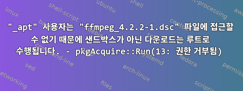 "_apt" 사용자는 "ffmpeg_4.2.2-1.dsc" 파일에 접근할 수 없기 때문에 샌드박스가 아닌 다운로드는 루트로 수행됩니다. - pkgAcquire::Run(13: 권한 거부됨)