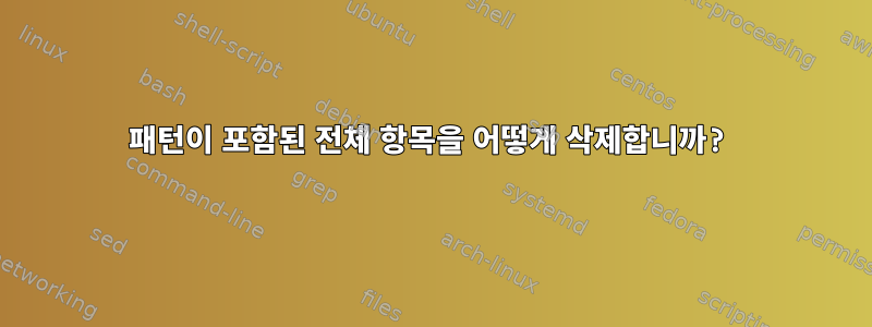 패턴이 포함된 전체 항목을 어떻게 삭제합니까?