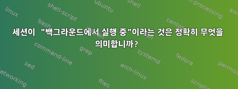 세션이 "백그라운드에서 실행 중"이라는 것은 정확히 무엇을 의미합니까?