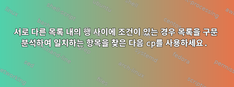 서로 다른 목록 내의 행 사이에 조건이 있는 경우 목록을 구문 분석하여 일치하는 항목을 찾은 다음 cp를 사용하세요.