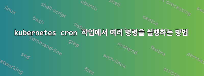 kubernetes cron 작업에서 여러 명령을 실행하는 방법