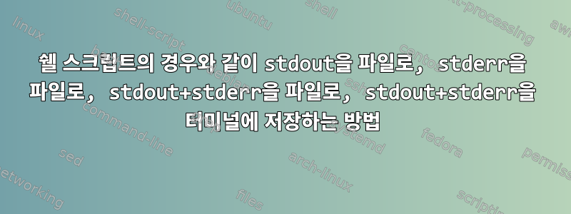 쉘 스크립트의 경우와 같이 stdout을 파일로, stderr을 파일로, stdout+stderr을 파일로, stdout+stderr을 터미널에 저장하는 방법