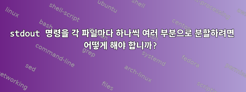 stdout 명령을 각 파일마다 하나씩 여러 부분으로 분할하려면 어떻게 해야 합니까?