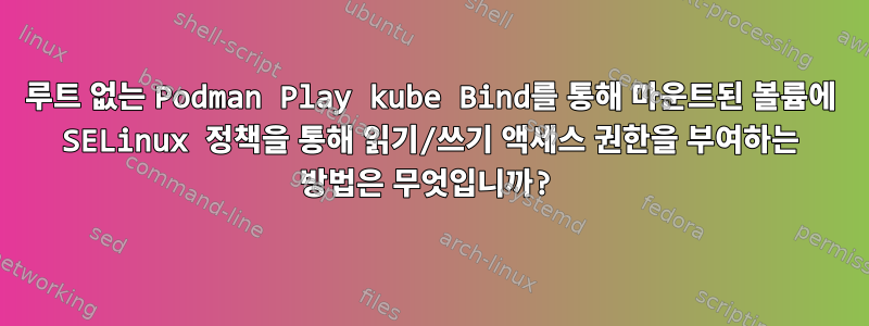 루트 없는 Podman Play kube Bind를 통해 마운트된 볼륨에 SELinux 정책을 통해 읽기/쓰기 액세스 권한을 부여하는 방법은 무엇입니까?