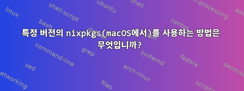 특정 버전의 nixpkgs(macOS에서)를 사용하는 방법은 무엇입니까?