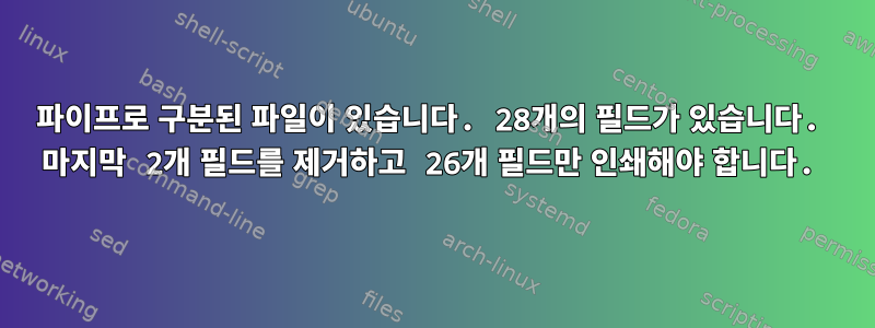 파이프로 구분된 파일이 있습니다. 28개의 필드가 있습니다. 마지막 2개 필드를 제거하고 26개 필드만 인쇄해야 합니다.