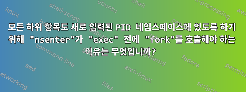 모든 하위 항목도 새로 입력된 PID 네임스페이스에 있도록 하기 위해 "nsenter"가 "exec" 전에 "fork"를 호출해야 하는 이유는 무엇입니까?