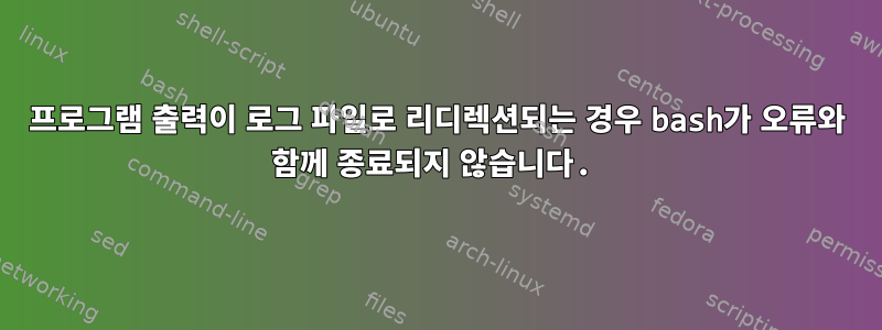 프로그램 출력이 로그 파일로 리디렉션되는 경우 bash가 오류와 함께 종료되지 않습니다.