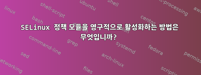 SELinux 정책 모듈을 영구적으로 활성화하는 방법은 무엇입니까?