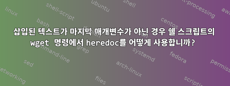 삽입된 텍스트가 마지막 매개변수가 아닌 경우 쉘 스크립트의 wget 명령에서 heredoc를 어떻게 사용합니까?