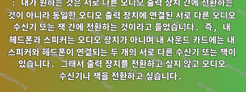 1: 내가 원하는 것은 서로 다른 오디오 출력 장치 간에 전환하는 것이 아니라 동일한 오디오 출력 장치에 연결된 서로 다른 오디오 수신기 또는 잭 간에 전환하는 것이라고 들었습니다. 즉, 내 헤드폰과 스피커는 오디오 장치가 아니며 내 사운드 카드에는 내 스피커와 헤드폰이 연결되는 두 개의 서로 다른 수신기 또는 잭이 있습니다. 그래서 출력 장치를 전환하고 싶지 않고 오디오 수신기나 잭을 전환하고 싶습니다.