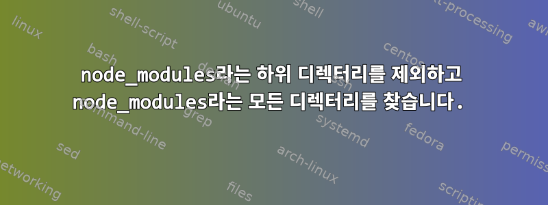 node_modules라는 하위 디렉터리를 제외하고 node_modules라는 모든 디렉터리를 찾습니다.