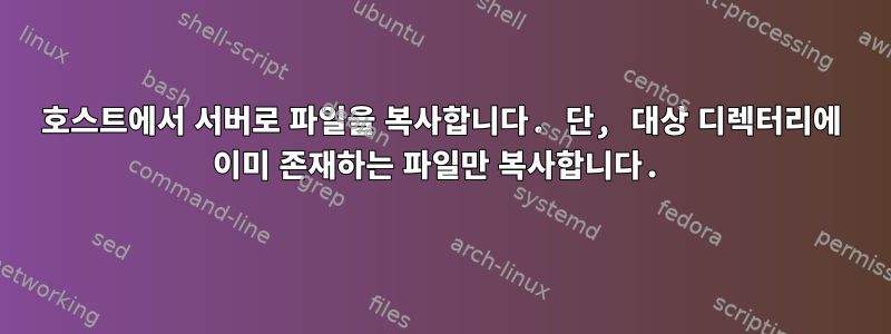 호스트에서 서버로 파일을 복사합니다. 단, 대상 디렉터리에 이미 존재하는 파일만 복사합니다.