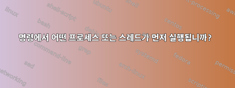 명령에서 어떤 프로세스 또는 스레드가 먼저 실행됩니까?