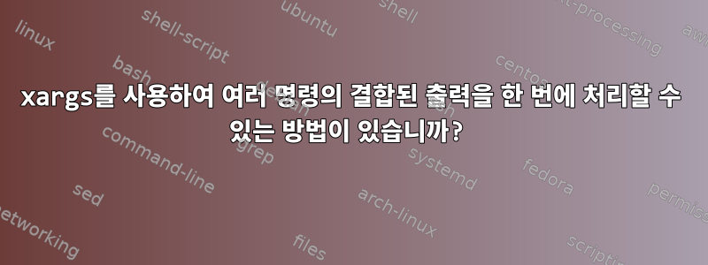 xargs를 사용하여 여러 명령의 결합된 출력을 한 번에 처리할 수 있는 방법이 있습니까?