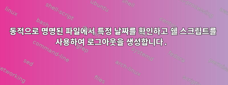 동적으로 명명된 파일에서 특정 날짜를 확인하고 쉘 스크립트를 사용하여 로그아웃을 생성합니다.