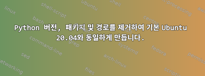 Python 버전, 패키지 및 경로를 제거하여 기본 Ubuntu 20.04와 동일하게 만듭니다.